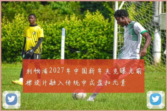 利物浦2027年中国新年夹克曝光前襟设计融入传统中式盘扣元素