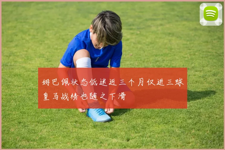 姆巴佩状态低迷近三个月仅进三球皇马战绩也随之下滑