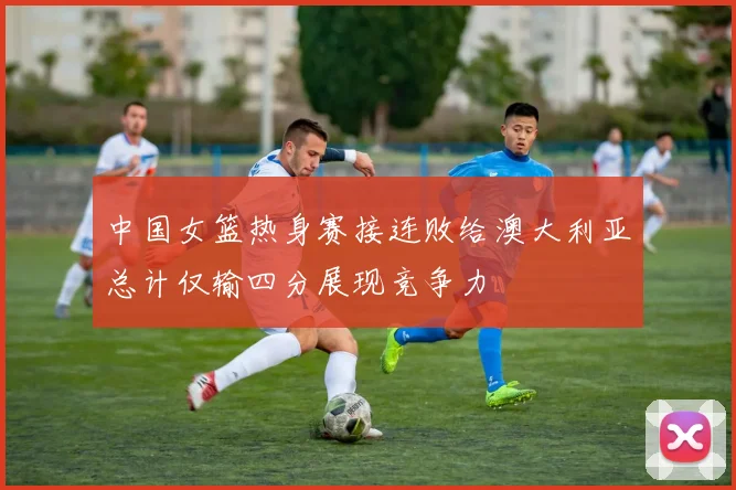 中国女篮热身赛接连败给澳大利亚总计仅输四分展现竞争力