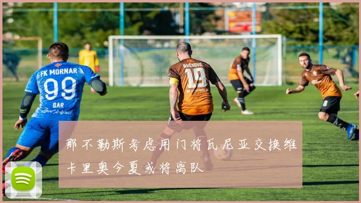那不勒斯考虑用门将瓦尼亚交换维卡里奥今夏或将离队
