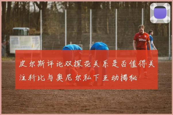 皮尔斯评论双探花关系是否值得关注科比与奥尼尔私下互动揭秘
