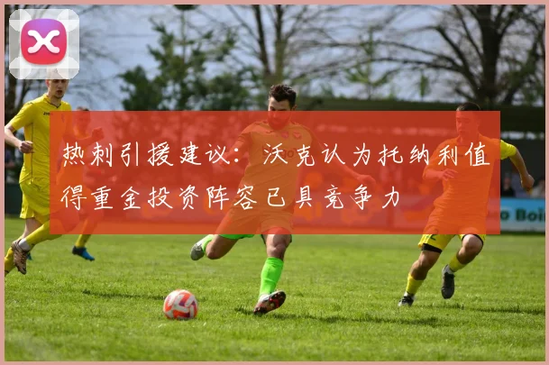 热刺引援建议：沃克认为托纳利值得重金投资阵容已具竞争力