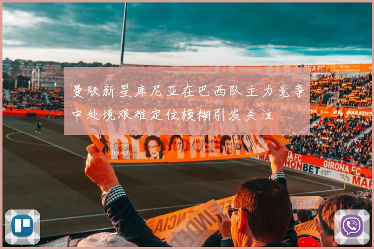 曼联新星库尼亚在巴西队主力竞争中处境艰难定位模糊引发关注