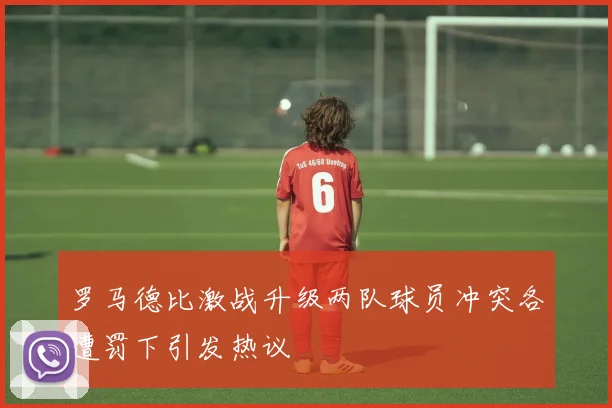 罗马德比激战升级两队球员冲突各遭罚下引发热议