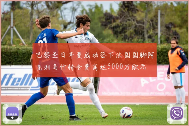 巴黎圣日耳曼成功签下法国国脚阿克利乌什转会费高达5000万欧元