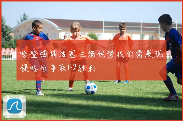 哈登强调活塞主场优势我们需展现侵略性争取G2胜利