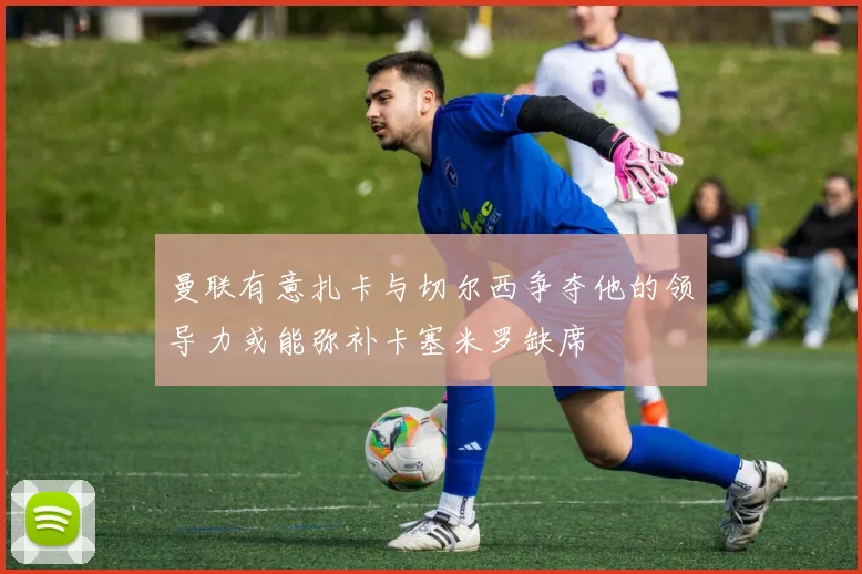 曼联有意扎卡与切尔西争夺他的领导力或能弥补卡塞米罗缺席