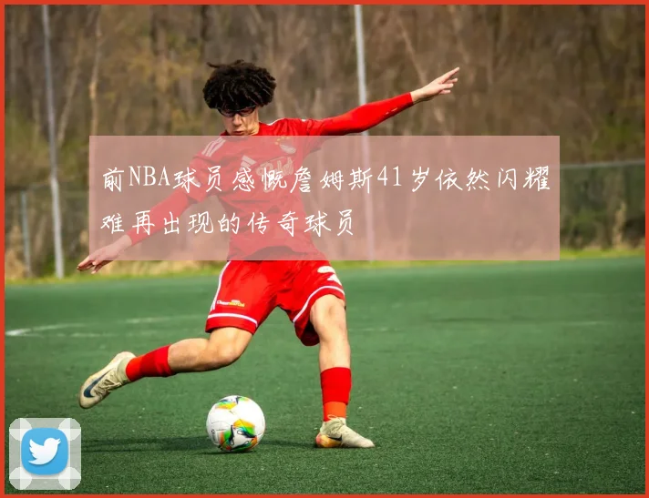 前NBA球员感慨詹姆斯41岁依然闪耀难再出现的传奇球员
