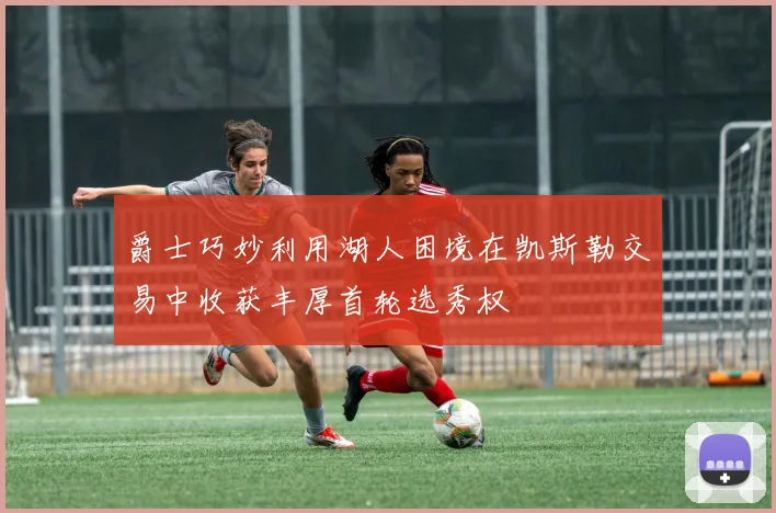 爵士巧妙利用湖人困境在凯斯勒交易中收获丰厚首轮选秀权