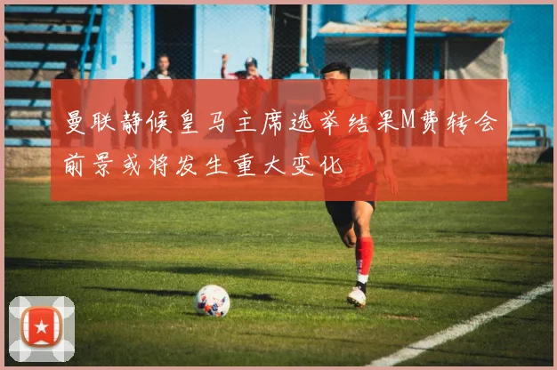 曼联静候皇马主席选举结果M费转会前景或将发生重大变化